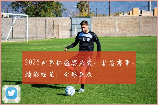 2026世界杯盛宴来袭，扩容赛事，精彩纷呈，全球狂欢