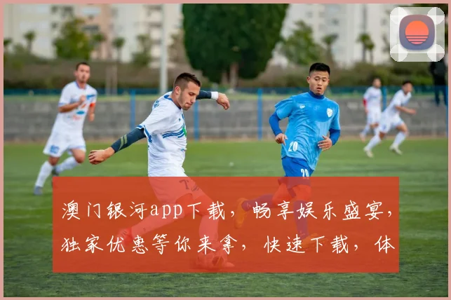 澳门银河app下载，畅享娱乐盛宴，独家优惠等你来拿，快速下载，体验非凡
