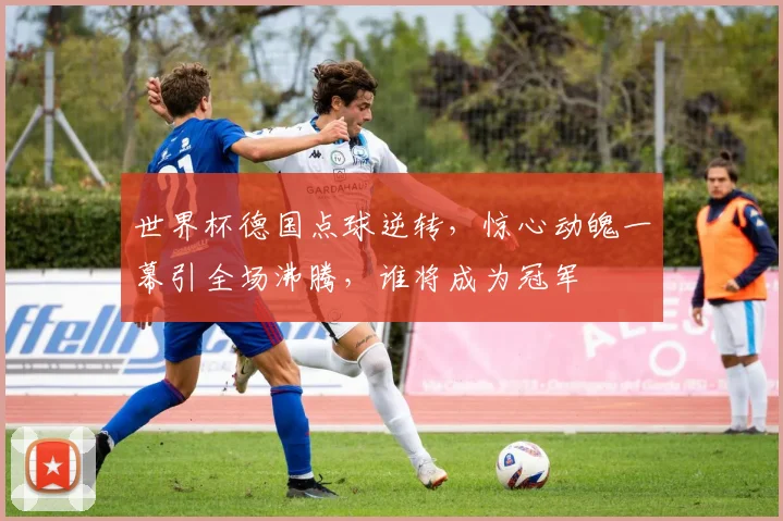 世界杯德国点球逆转，惊心动魄一幕引全场沸腾，谁将成为冠军